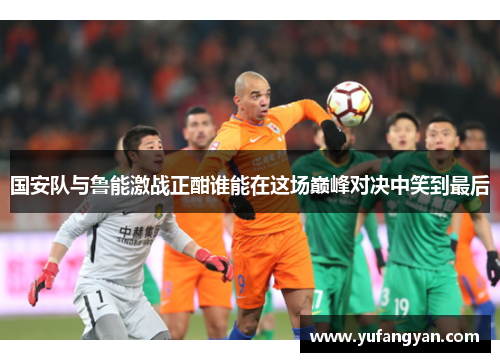国安队与鲁能激战正酣谁能在这场巅峰对决中笑到最后