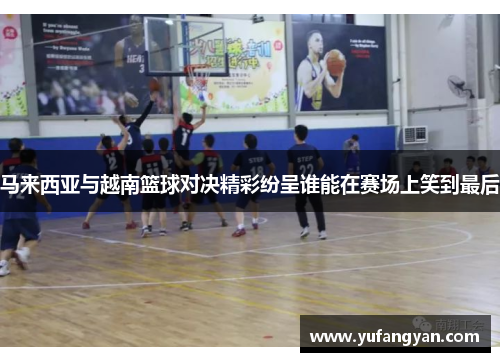 马来西亚与越南篮球对决精彩纷呈谁能在赛场上笑到最后
